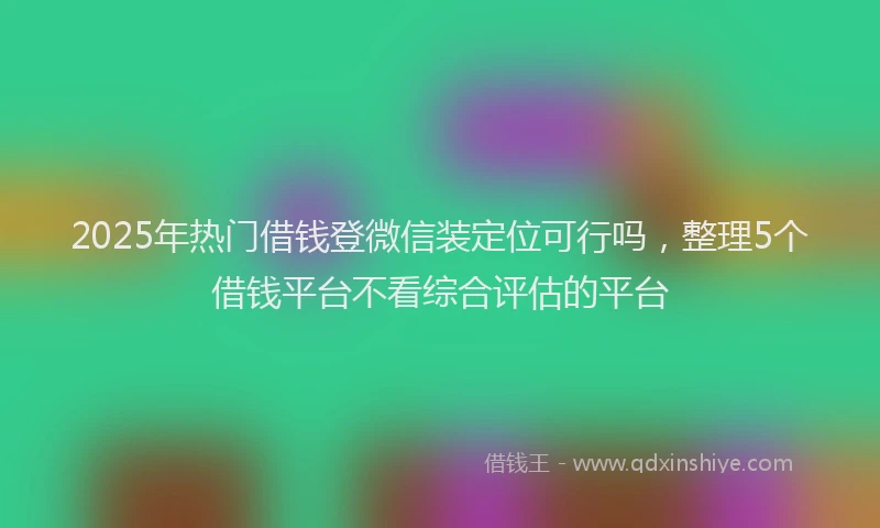 2025年热门借钱登微信装定位可行吗，整理5个借钱平台不看综合评估的平台
