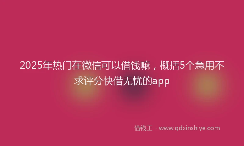 2025年热门在微信可以借钱嘛，概括5个急用不求评分快借无忧的app