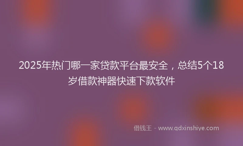 2025年热门哪一家贷款平台最安全，总结5个18岁借款神器快速下款软件