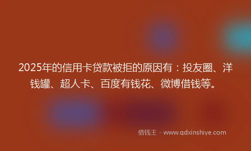 2025年的信用卡贷款被拒的原因有：投友圈、洋钱罐、超人卡、百度有钱花、微博借钱等。