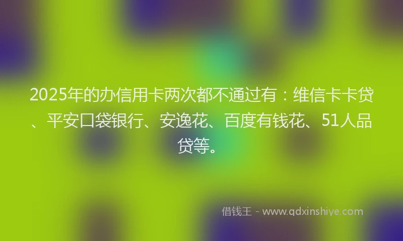 2025年的办信用卡两次都不通过有：维信卡卡贷、平安口袋银行、安逸花、百度有钱花、51人品贷等。