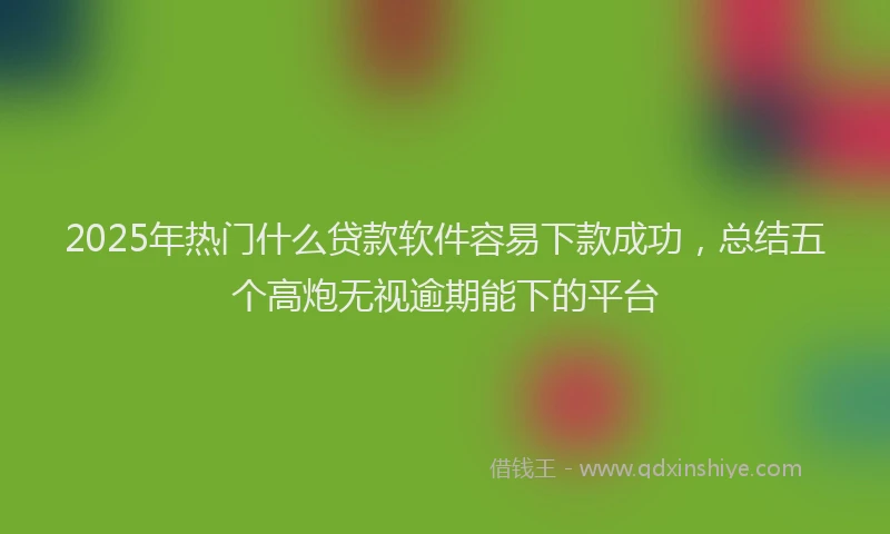 2025年热门什么贷款软件容易下款成功，总结五个高炮无视逾期能下的平台