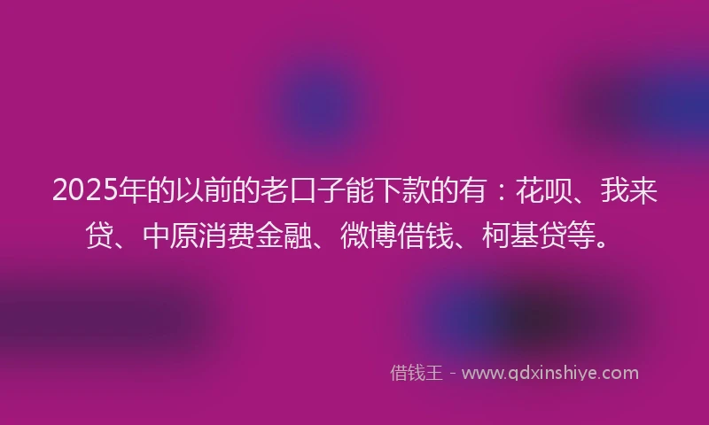 2025年的以前的老口子能下款的有：花呗、我来贷、中原消费金融、微博借钱、柯基贷等。