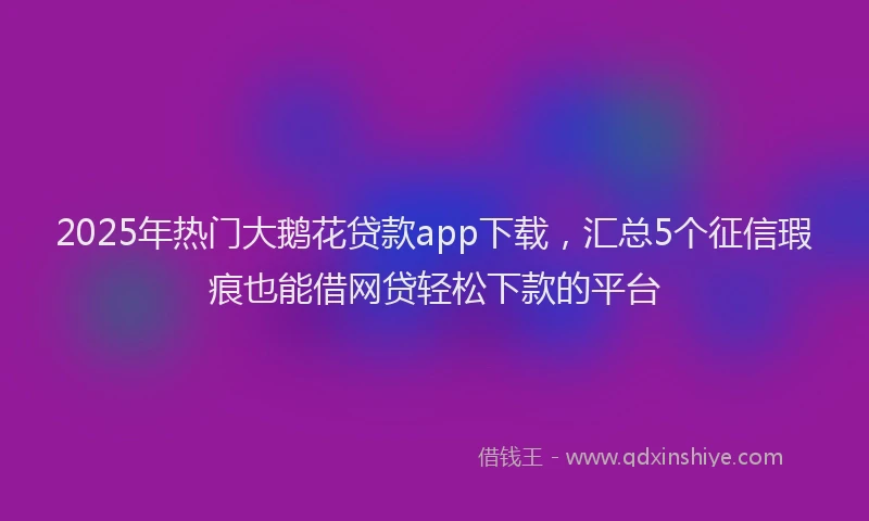 2025年热门大鹅花贷款app下载，汇总5个征信瑕疵也能借网贷轻松下款的平台