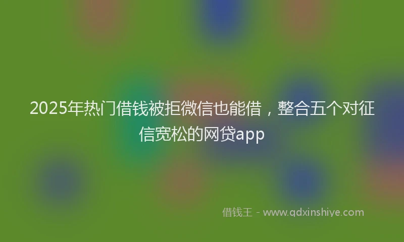 2025年热门借钱被拒微信也能借，整合五个对征信宽松的网贷app