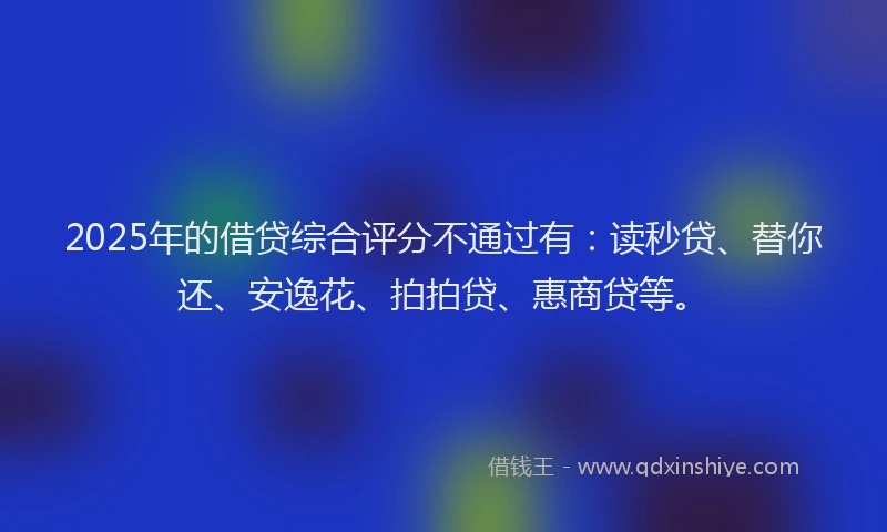2025年的借贷综合评分不通过有：读秒贷、替你还、安逸花、拍拍贷、惠商贷等。