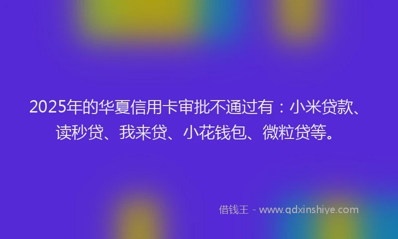 2025年的华夏信用卡审批不通过有：小米贷款、读秒贷、我来贷、小花钱包、微粒贷等。