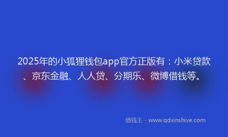 2025年的小狐狸钱包app官方正版有：小米贷款、京东金融、人人贷、分期乐、微博借钱等。