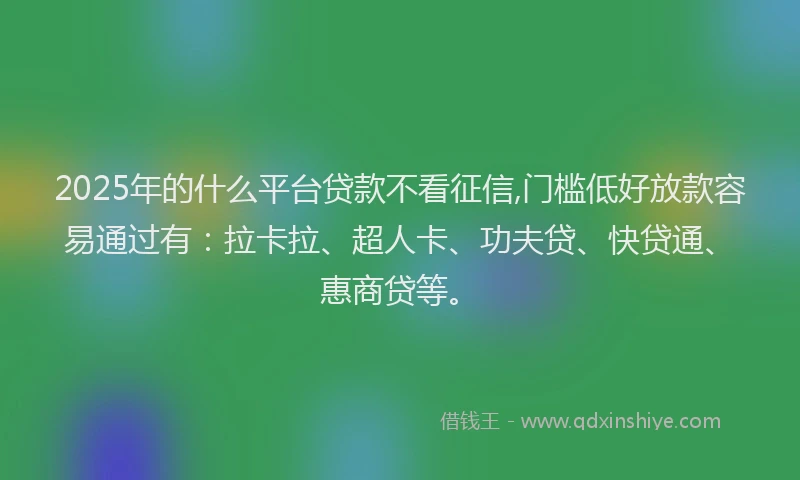 2025年的什么平台贷款不看征信,门槛低好放款容易通过有：拉卡拉、超人卡、功夫贷、快贷通、惠商贷等。