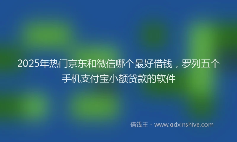 2025年热门京东和微信哪个最好借钱，罗列五个手机支付宝小额贷款的软件