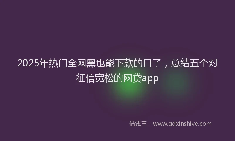 2025年热门全网黑也能下款的口子，总结五个对征信宽松的网贷app