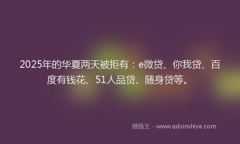 2025年的华夏两天被拒有：e微贷、你我贷、百度有钱花、51人品贷、随身贷等。