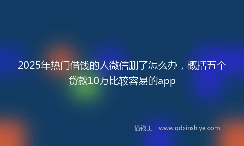 2025年热门借钱的人微信删了怎么办，概括五个贷款10万比较容易的app