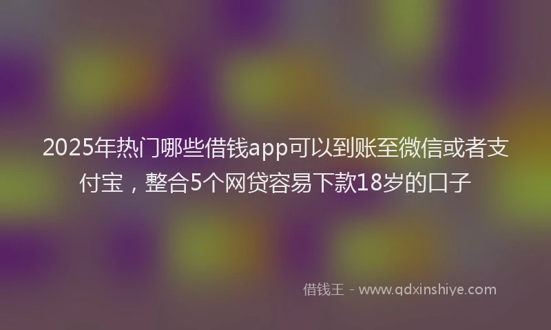 2025年热门哪些借钱app可以到账至微信或者支付宝，整合5个网贷容易下款18岁的口子