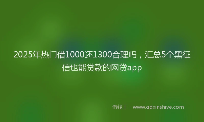 2025年热门借1000还1300合理吗，汇总5个黑征信也能贷款的网贷app