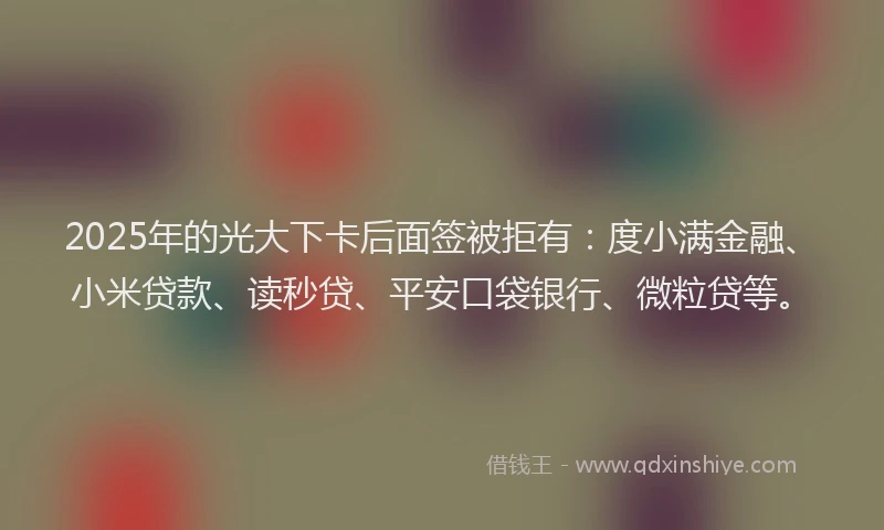 2025年的光大下卡后面签被拒有：度小满金融、小米贷款、读秒贷、平安口袋银行、微粒贷等。