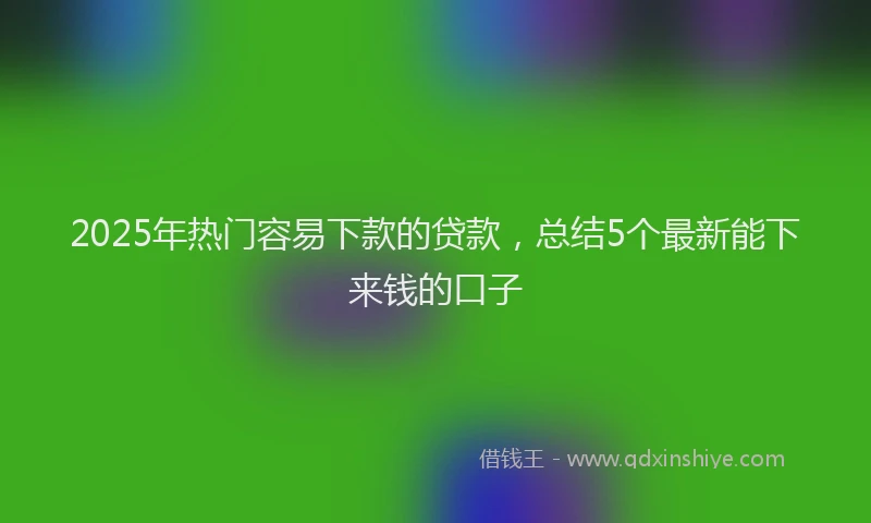 2025年热门容易下款的贷款，总结5个最新能下来钱的口子