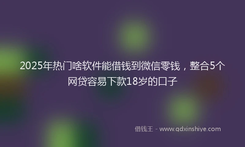 2025年热门啥软件能借钱到微信零钱，整合5个网贷容易下款18岁的口子