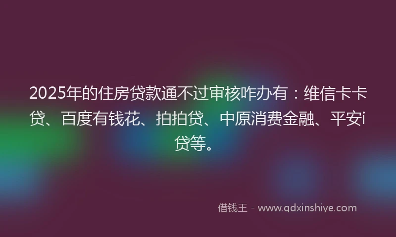 2025年的住房贷款通不过审核咋办有：维信卡卡贷、百度有钱花、拍拍贷、中原消费金融、平安i贷等。