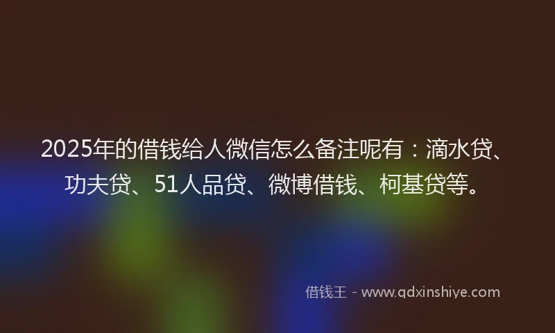 2025年的借钱给人微信怎么备注呢有：滴水贷、功夫贷、51人品贷、微博借钱、柯基贷等。