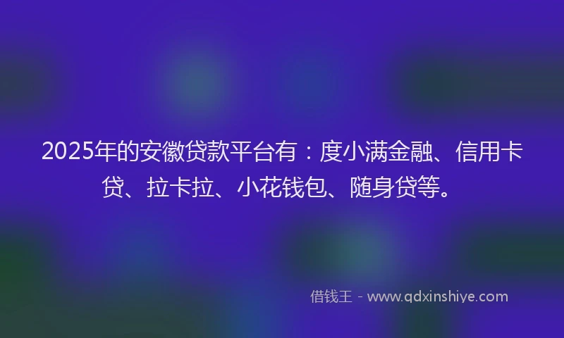 2025年的安徽贷款平台有：度小满金融、信用卡贷、拉卡拉、小花钱包、随身贷等。