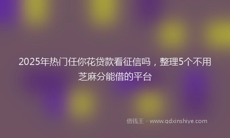 2025年热门任你花贷款看征信吗，整理5个不用芝麻分能借的平台