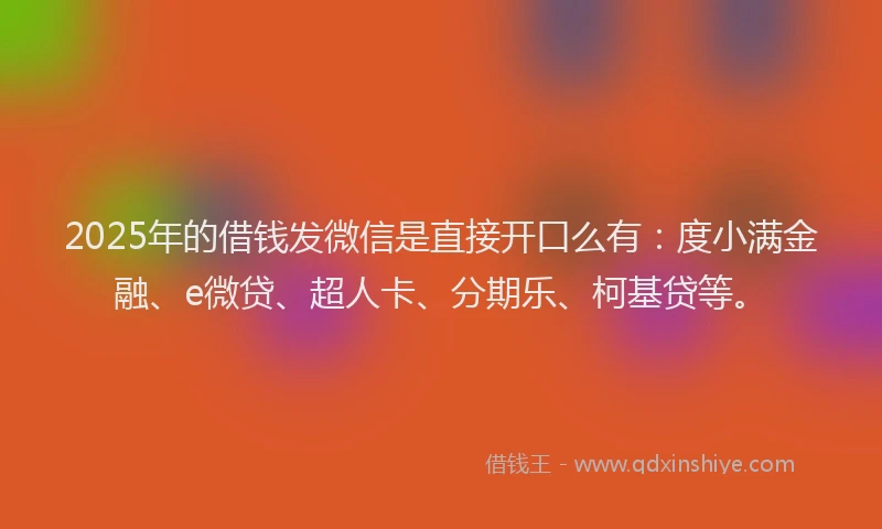2025年的借钱发微信是直接开口么有：度小满金融、e微贷、超人卡、分期乐、柯基贷等。