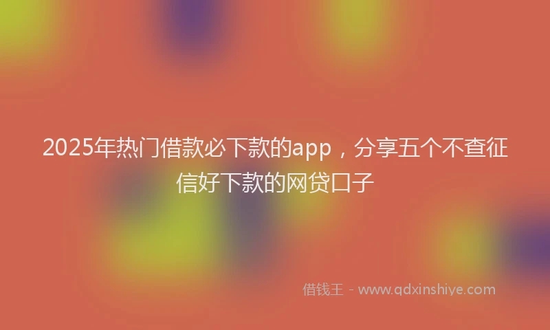 2025年热门借款必下款的app，分享五个不查征信好下款的网贷口子