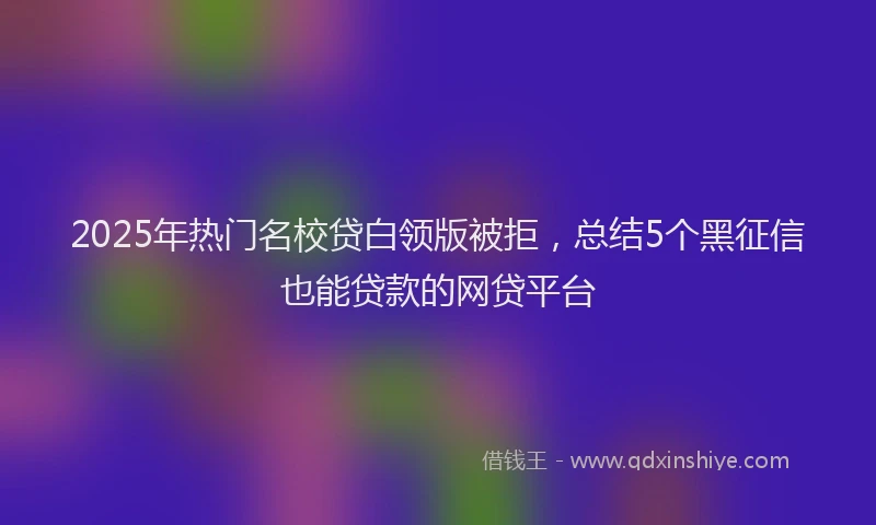 2025年热门名校贷白领版被拒，总结5个黑征信也能贷款的网贷平台