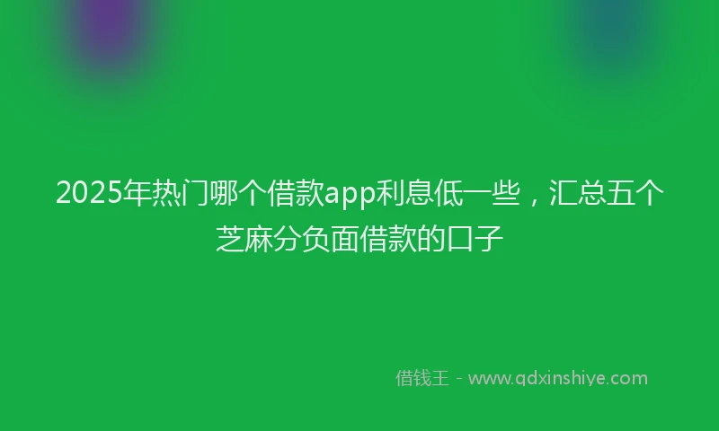 2025年热门哪个借款app利息低一些，汇总五个芝麻分负面借款的口子