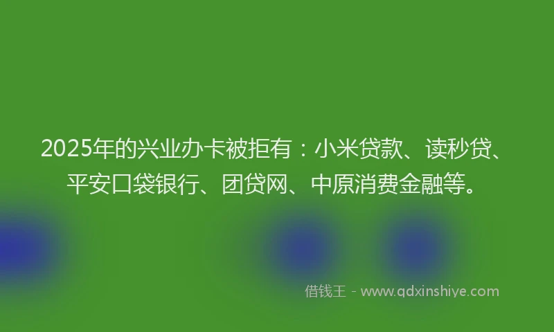 2025年的兴业办卡被拒有：小米贷款、读秒贷、平安口袋银行、团贷网、中原消费金融等。
