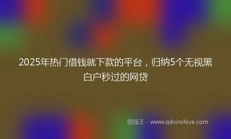 2025年热门借钱就下款的平台，归纳5个无视黑白户秒过的网贷
