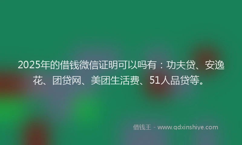 2025年的借钱微信证明可以吗有：功夫贷、安逸花、团贷网、美团生活费、51人品贷等。