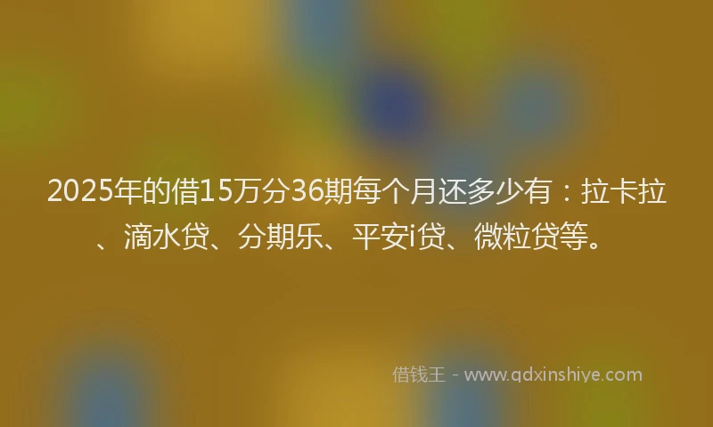 2025年的借15万分36期每个月还多少有：拉卡拉、滴水贷、分期乐、平安i贷、微粒贷等。