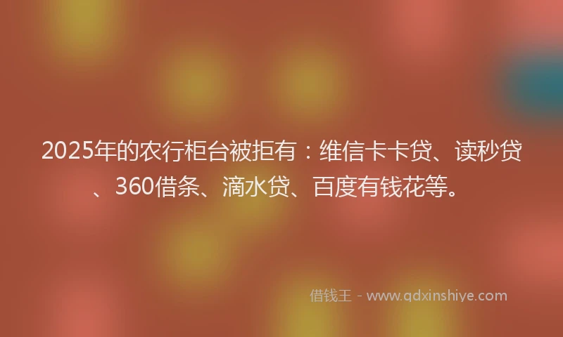 2025年的农行柜台被拒有：维信卡卡贷、读秒贷、360借条、滴水贷、百度有钱花等。