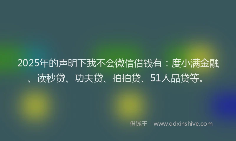 2025年的声明下我不会微信借钱有：度小满金融、读秒贷、功夫贷、拍拍贷、51人品贷等。