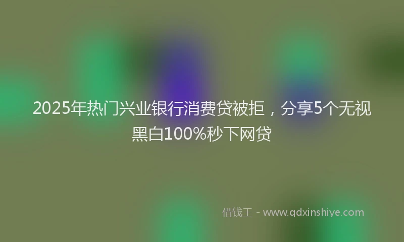 2025年热门兴业银行消费贷被拒，分享5个无视黑白100%秒下网贷