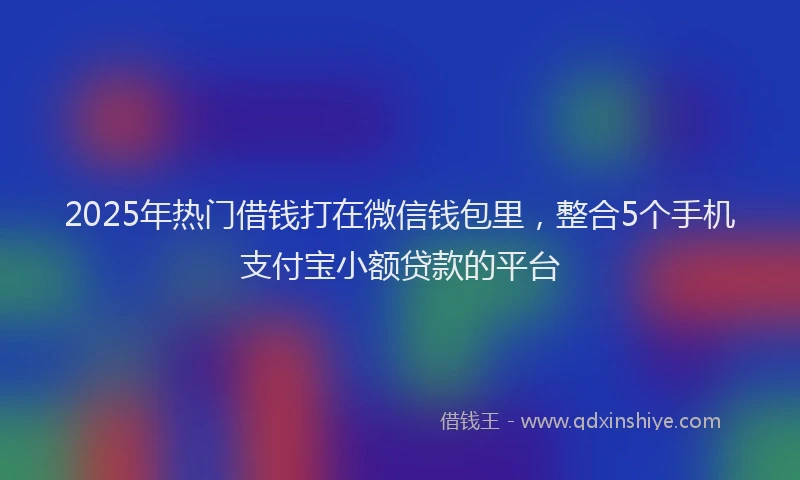 2025年热门借钱打在微信钱包里，整合5个手机支付宝小额贷款的平台