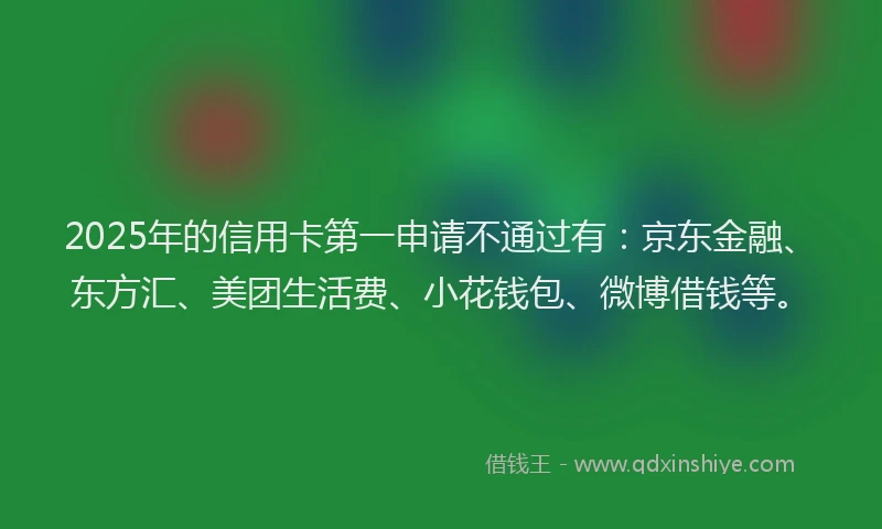 2025年的信用卡第一申请不通过有：京东金融、东方汇、美团生活费、小花钱包、微博借钱等。
