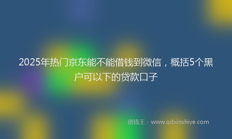 2025年热门京东能不能借钱到微信，概括5个黑户可以下的贷款口子
