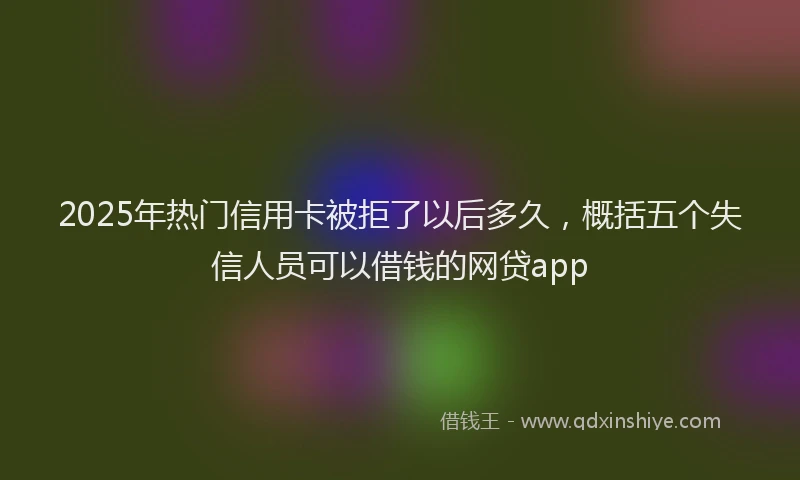 2025年热门信用卡被拒了以后多久，概括五个失信人员可以借钱的网贷app
