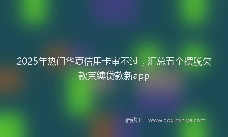 2025年热门华夏信用卡审不过，汇总五个摆脱欠款束缚贷款新app