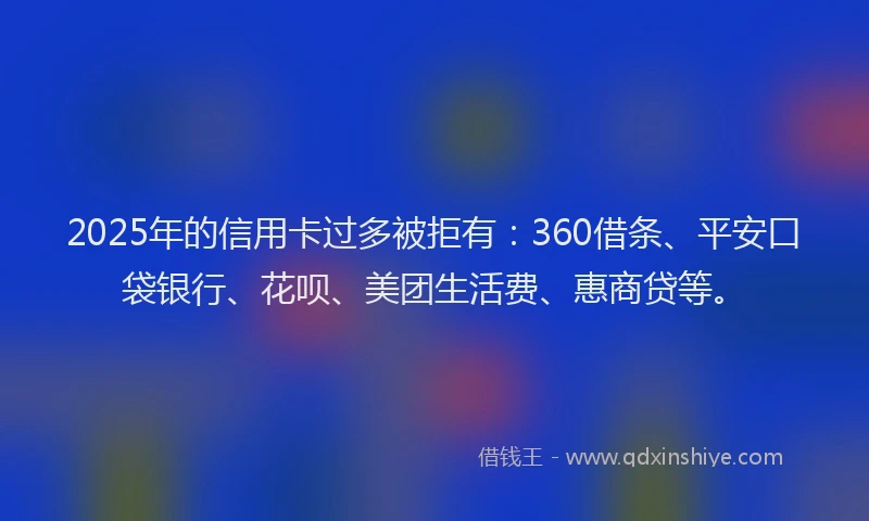2025年的信用卡过多被拒有：360借条、平安口袋银行、花呗、美团生活费、惠商贷等。