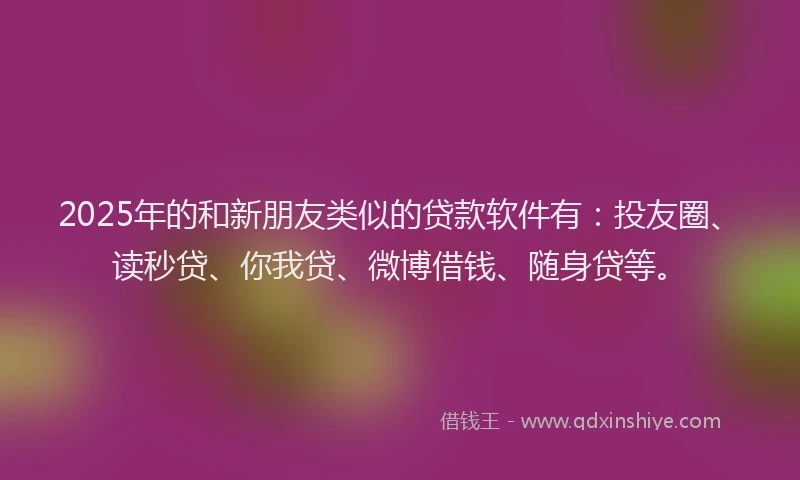 2025年的和新朋友类似的贷款软件有：投友圈、读秒贷、你我贷、微博借钱、随身贷等。