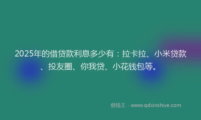 2025年的借贷款利息多少有：拉卡拉、小米贷款、投友圈、你我贷、小花钱包等。