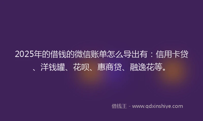 2025年的借钱的微信账单怎么导出有：信用卡贷、洋钱罐、花呗、惠商贷、融逸花等。
