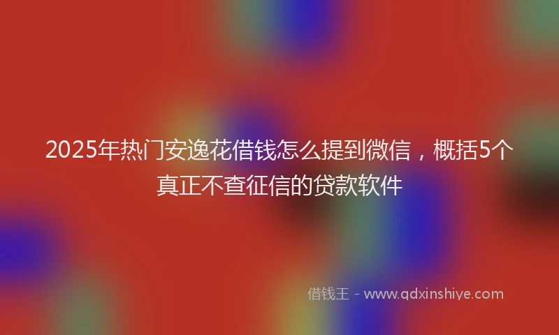 2025年热门安逸花借钱怎么提到微信，概括5个真正不查征信的贷款软件