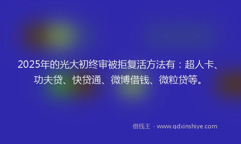 2025年的光大初终审被拒复活方法有：超人卡、功夫贷、快贷通、微博借钱、微粒贷等。