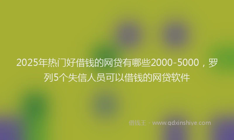 2025年热门好借钱的网贷有哪些2000-5000，罗列5个失信人员可以借钱的网贷软件