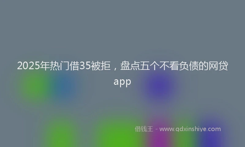 2025年热门借35被拒，盘点五个不看负债的网贷app